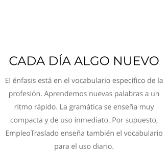CADA DÍA ALGO NUEVO  El énfasis está en el vocabulario específico de la profesión. Aprendemos nuevas palabras a un ritmo rápido. La gramática se enseña muy compacta y de uso inmediato. Por supuesto, EmpleoTraslado enseña también el vocabulario para el uso diario.