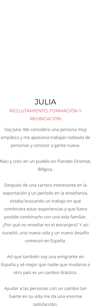 JULIA  RECLUTAMIENTO, FORMACIÓN Y REUBICACIÓN Soy Julia. Me considero una persona muy empática y me apasiona trabajar rodeada de personas y conocer a gente nueva. Nací y crecí en un pueblo en Flandes Oriental, Bélgica.  Después de una carrera interesante en la exportación y un período en la enseñanza, estaba buscando un trabajo en que combinara estas experiencias y que fuera posible combinarlo con una vida familiar.  ¿Por qué no enseñar en el extranjero? Y así sucedió, una nueva vida y un nuevo desafío comenzó en España.   Así que también soy una emigrante en España y sé mejor que nadie que mudarse a otro país es un cambio drástico.   Ayudar a las personas con un cambio tan fuerte en su vida me da una enorme satisfacción.